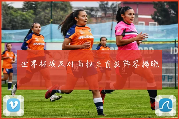 世界杯埃及对乌拉圭首发阵容揭晓