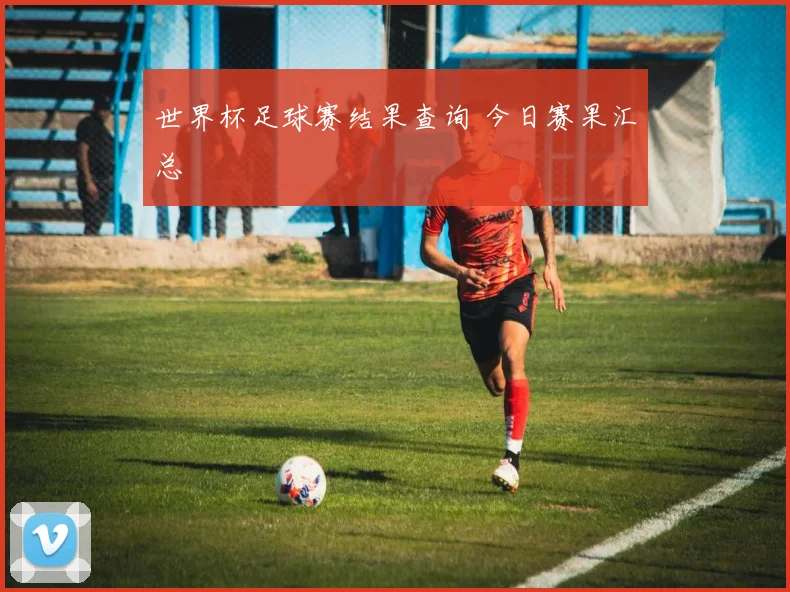 世界杯足球赛结果查询 今日赛果汇总