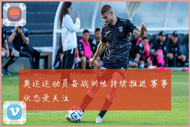 奥运运动员备战训练持续推进 赛事状态受关注
