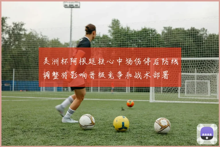 美洲杯阿根廷核心中场伤停后防线调整将影响晋级竞争和战术部署