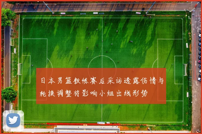 日本男篮教练赛后采访透露伤情与轮换调整将影响小组出线形势