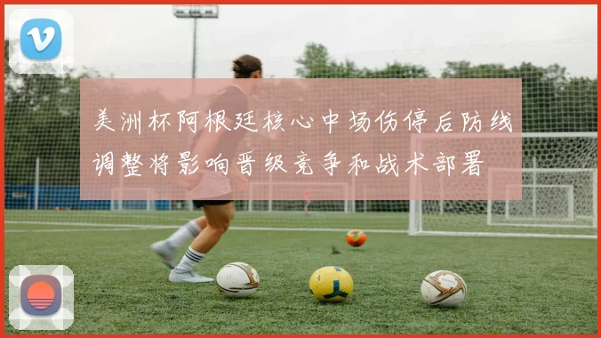 美洲杯阿根廷核心中场伤停后防线调整将影响晋级竞争和战术部署