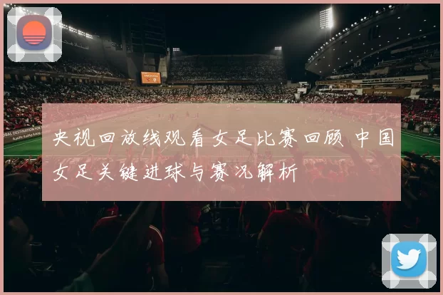 央视回放线观看女足比赛回顾 中国女足关键进球与赛况解析