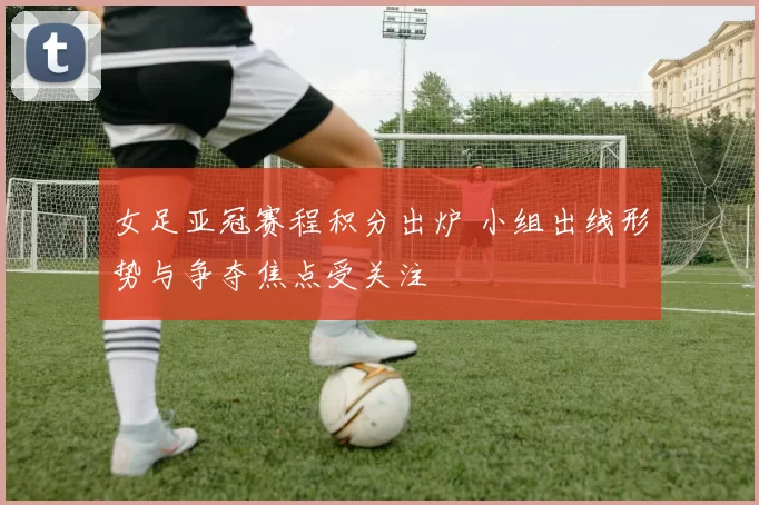 女足亚冠赛程积分出炉 小组出线形势与争夺焦点受关注