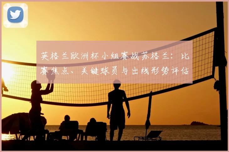 英格兰欧洲杯小组赛战苏格兰：比赛焦点、关键球员与出线形势评估