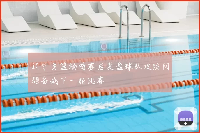 辽宁男篮杨鸣赛后复盘球队攻防问题备战下一轮比赛