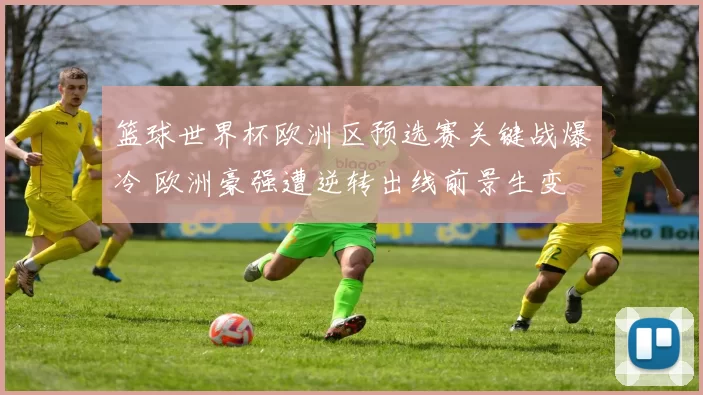 篮球世界杯欧洲区预选赛关键战爆冷 欧洲豪强遭逆转出线前景生变