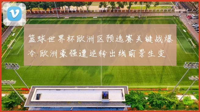 篮球世界杯欧洲区预选赛关键战爆冷 欧洲豪强遭逆转出线前景生变