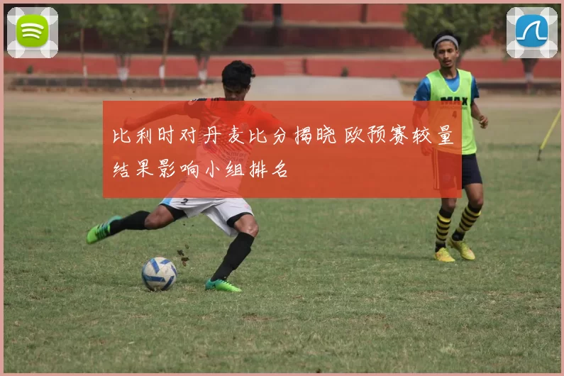 比利时对丹麦比分揭晓 欧预赛较量结果影响小组排名