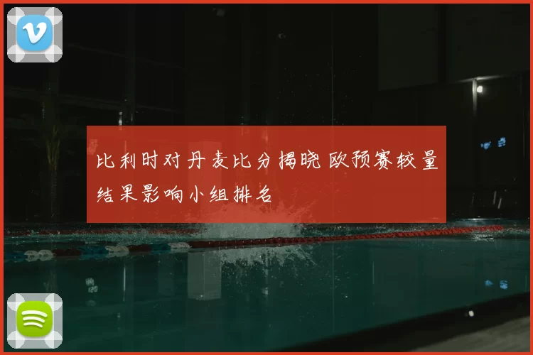 比利时对丹麦比分揭晓 欧预赛较量结果影响小组排名