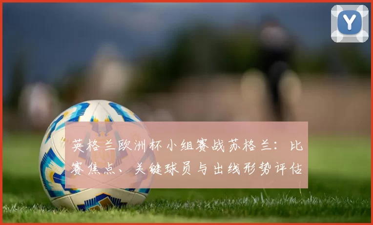 英格兰欧洲杯小组赛战苏格兰：比赛焦点、关键球员与出线形势评估