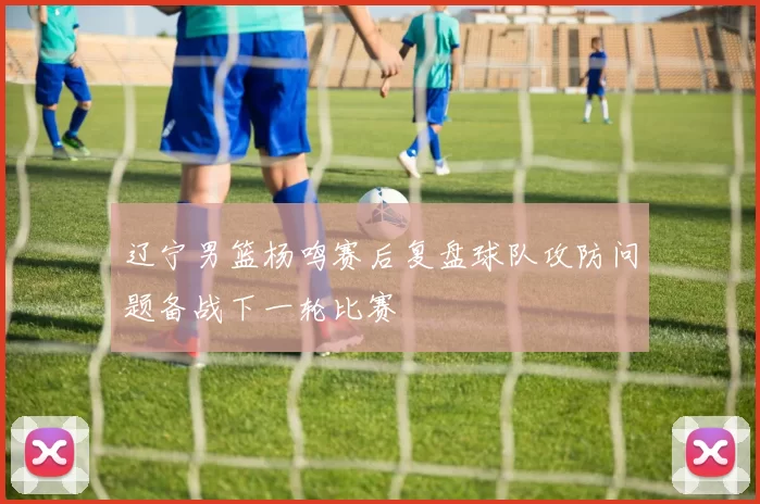 辽宁男篮杨鸣赛后复盘球队攻防问题备战下一轮比赛