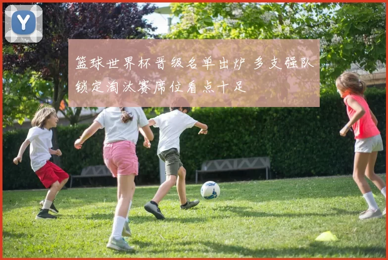 篮球世界杯晋级名单出炉 多支强队锁定淘汰赛席位看点十足