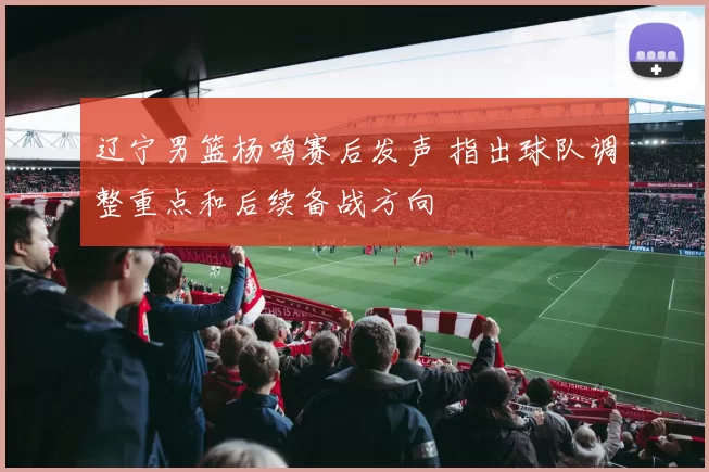 辽宁男篮杨鸣赛后发声 指出球队调整重点和后续备战方向